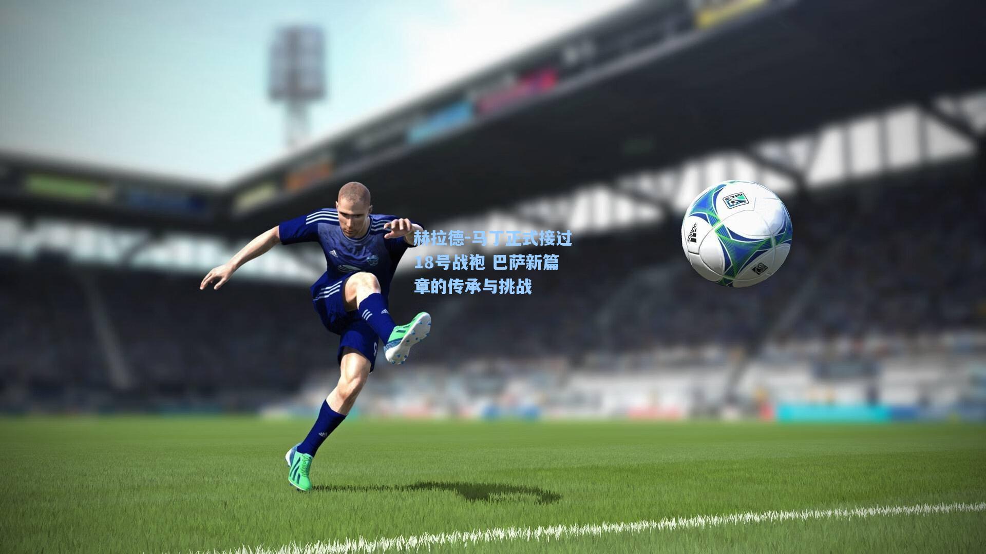 赫拉德-马丁正式接过18号战袍 巴萨新篇章的传承与挑战