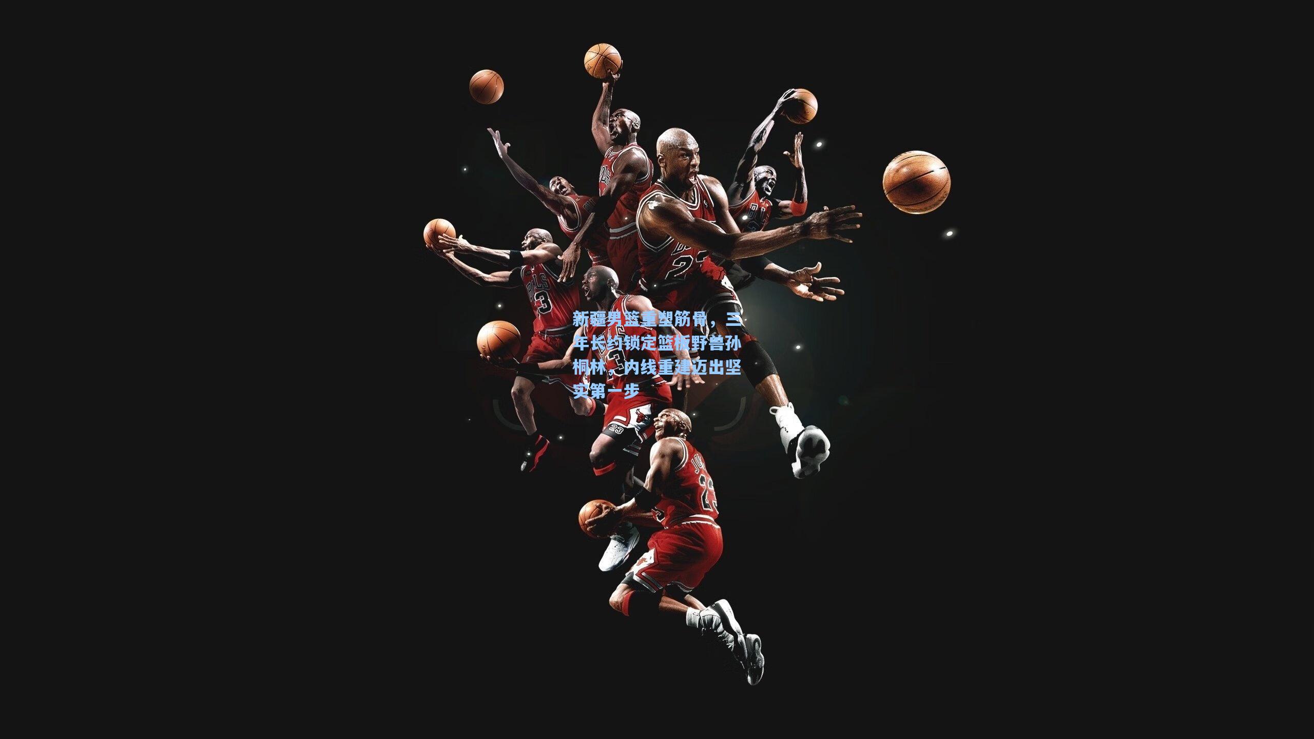 新疆男篮重塑筋骨，三年长约锁定篮板野兽孙桐林，内线重建迈出坚实第一步